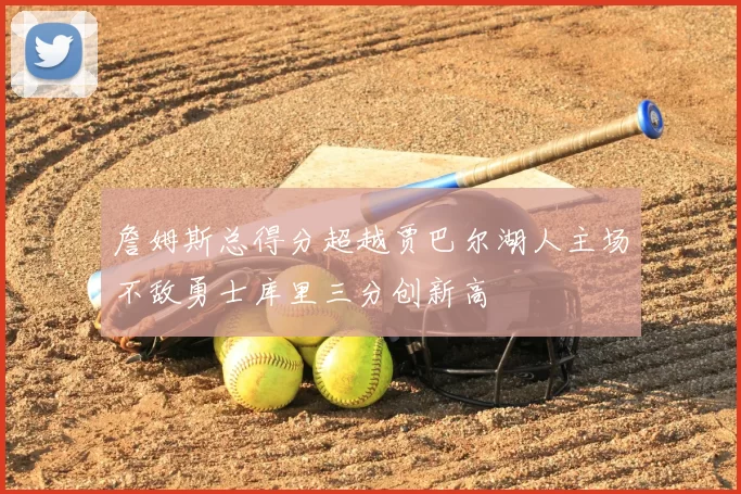 詹姆斯总得分超越贾巴尔湖人主场不敌勇士库里三分创新高
