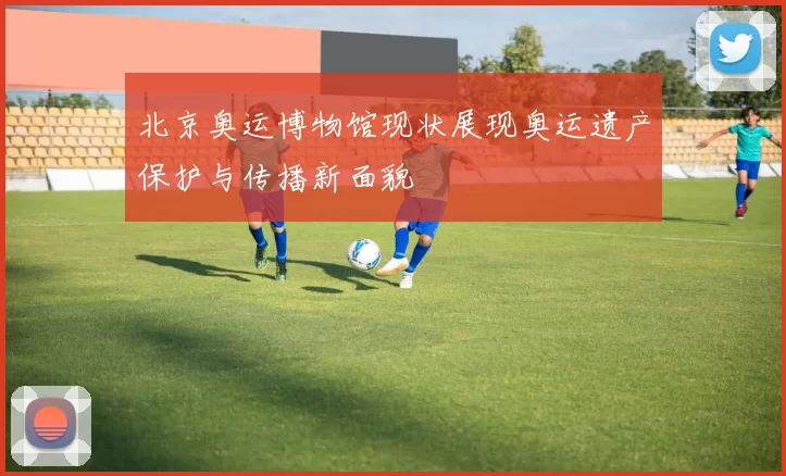 北京奥运博物馆现状展现奥运遗产保护与传播新面貌