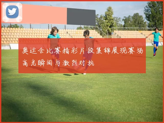 奥运会比赛精彩片段集锦展现赛场高光瞬间与激烈对抗