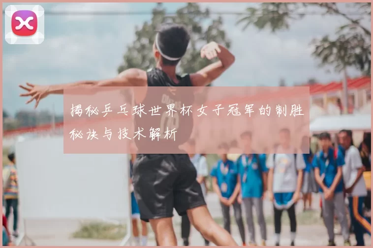 揭秘乒乓球世界杯女子冠军的制胜秘诀与技术解析