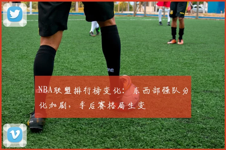 NBA联盟排行榜变化：东西部强队分化加剧，季后赛格局生变