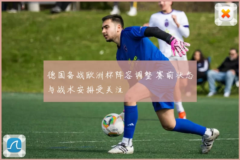 德国备战欧洲杯阵容调整 赛前状态与战术安排受关注