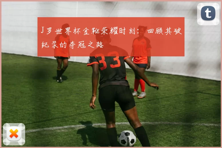 J罗世界杯金靴荣耀时刻:回顾其破纪录的夺冠之路
