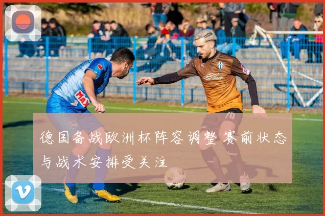 德国备战欧洲杯阵容调整 赛前状态与战术安排受关注