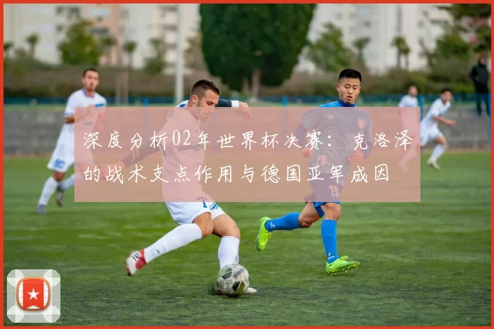 深度分析02年世界杯决赛：克洛泽的战术支点作用与德国亚军成因