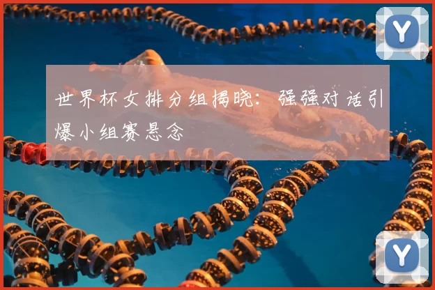 世界杯女排分组揭晓：强强对话引爆小组赛悬念