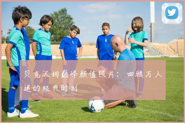 贝克汉姆巅峰颜值照片:回顾万人迷的经典时刻