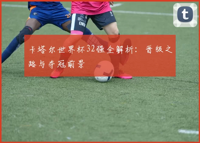 卡塔尔世界杯32强全解析:晋级之路与夺冠前景