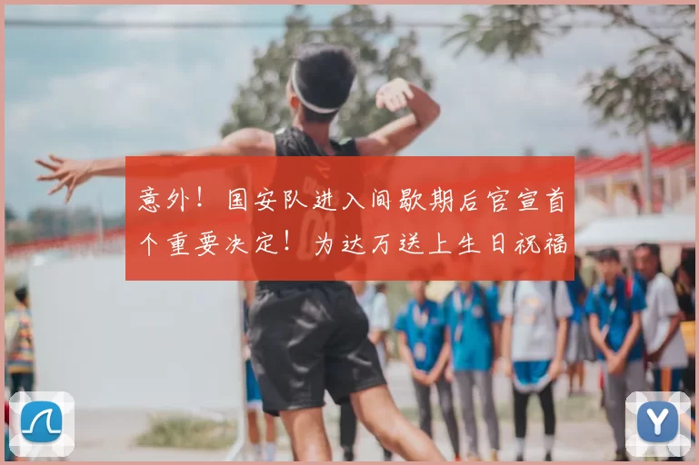 意外！国安队进入间歇期后官宣首个重要决定！为达万送上生日祝福