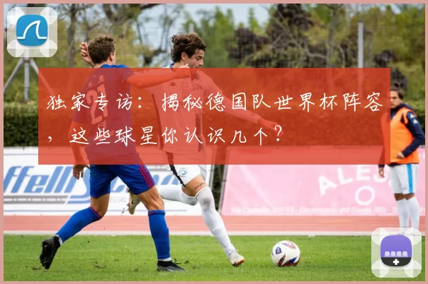 独家专访:揭秘德国队世界杯阵容,这些球星你认识几个?