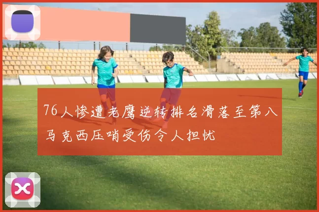 76人惨遭老鹰逆转排名滑落至第八马克西压哨受伤令人担忧