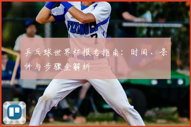 乒乓球世界杯报名指南:时间、条件与步骤全解析
