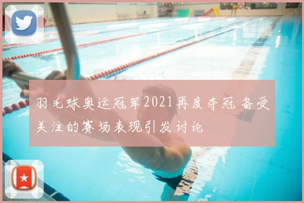 羽毛球奥运冠军2021再度夺冠 备受关注的赛场表现引发讨论