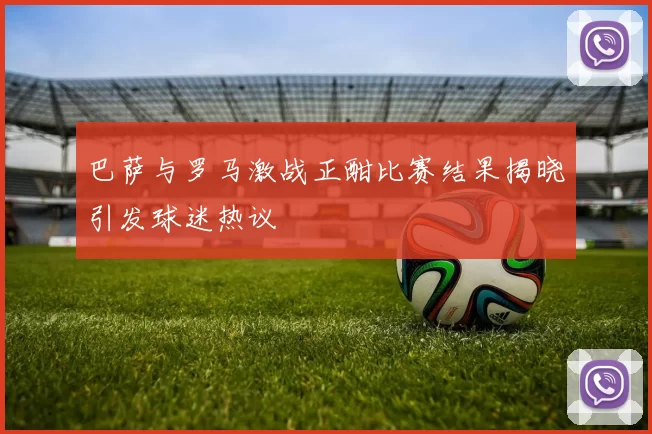 巴萨与罗马激战正酣比赛结果揭晓引发球迷热议