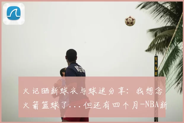 火记晒新球衣与球迷分享:我想念火箭篮球了...但还有四个月-NBA新闻