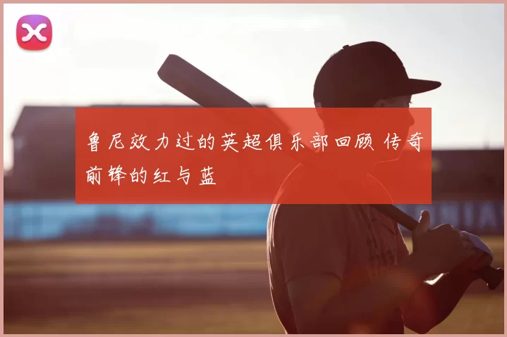 鲁尼效力过的英超俱乐部回顾 传奇前锋的红与蓝