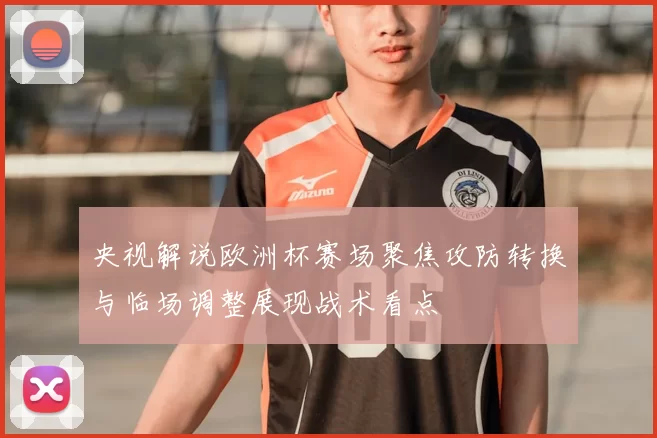 央视解说欧洲杯赛场聚焦攻防转换与临场调整展现战术看点
