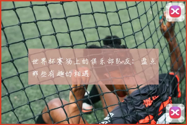 世界杯赛场上的俱乐部队友:盘点那些有趣的相遇