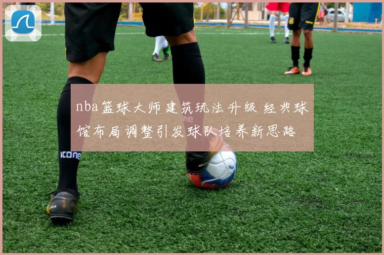 nba篮球大师建筑玩法升级 经典球馆布局调整引发球队培养新思路