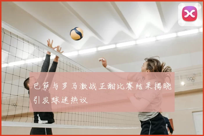 巴萨与罗马激战正酣比赛结果揭晓引发球迷热议