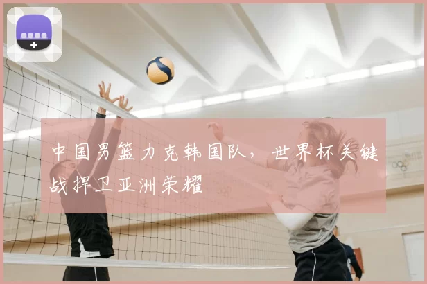 中国男篮力克韩国队,世界杯关键战捍卫亚洲荣耀
