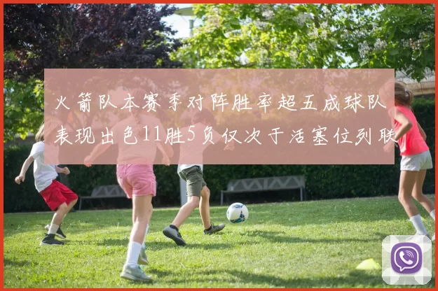 火箭队本赛季对阵胜率超五成球队表现出色11胜5负仅次于活塞位列联盟第二