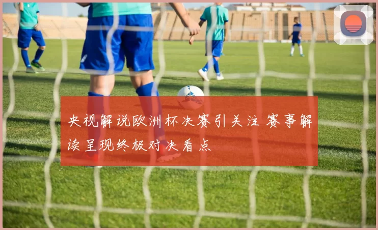 央视解说欧洲杯决赛引关注 赛事解读呈现终极对决看点