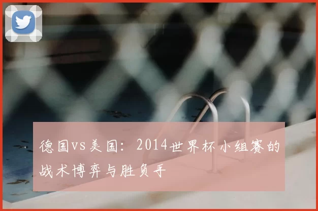 德国vs美国：2014世界杯小组赛的战术博弈与胜负手