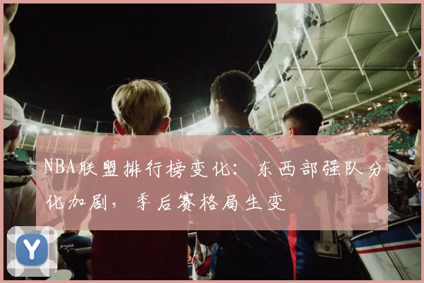 NBA联盟排行榜变化：东西部强队分化加剧，季后赛格局生变