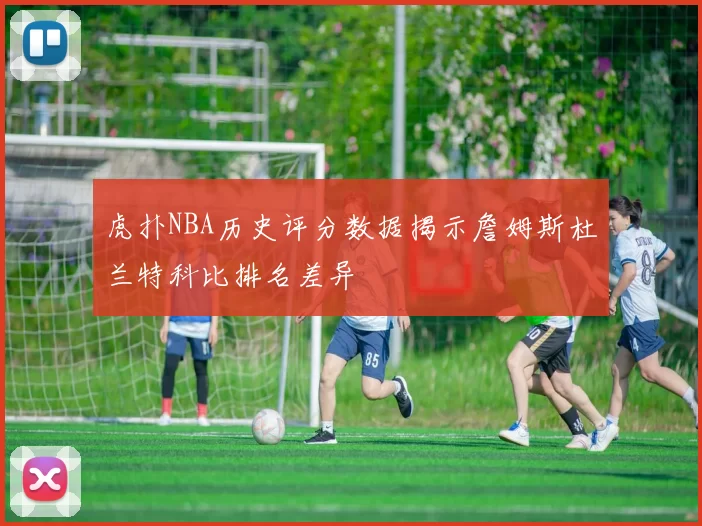 虎扑NBA历史评分数据揭示詹姆斯杜兰特科比排名差异