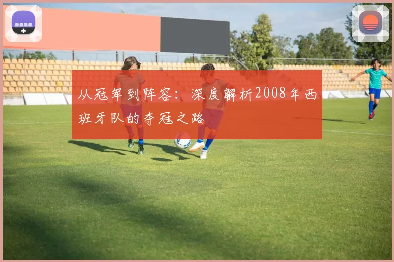 从冠军到阵容：深度解析2008年西班牙队的夺冠之路