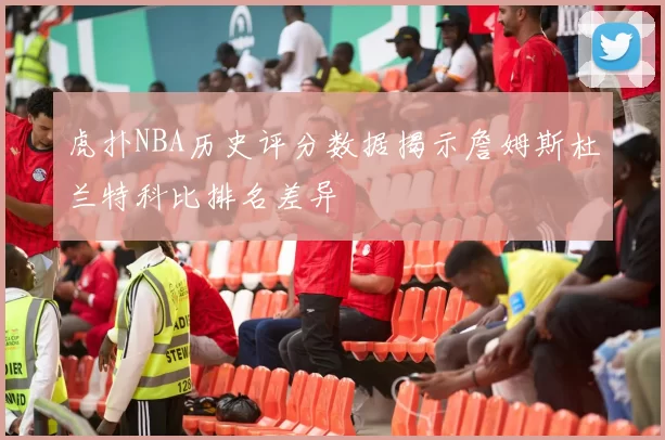 虎扑NBA历史评分数据揭示詹姆斯杜兰特科比排名差异