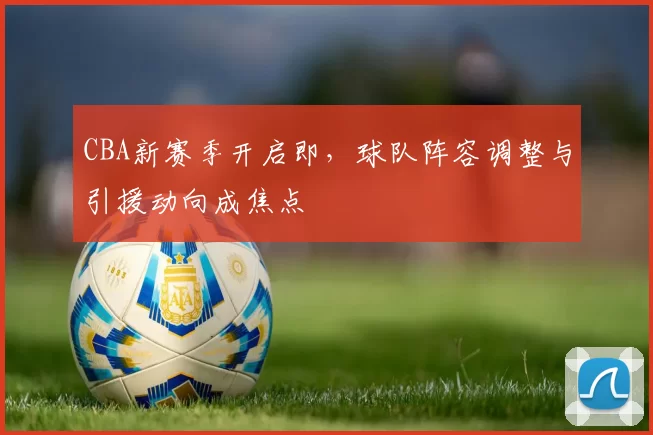 CBA新赛季开启即，球队阵容调整与引援动向成焦点