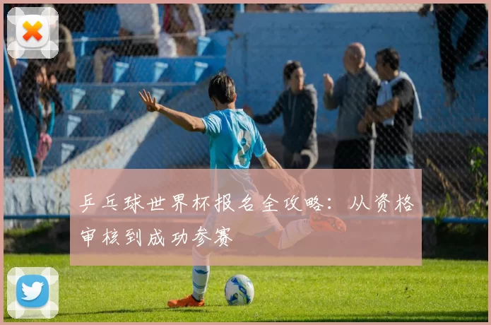 乒乓球世界杯报名全攻略:从资格审核到成功参赛