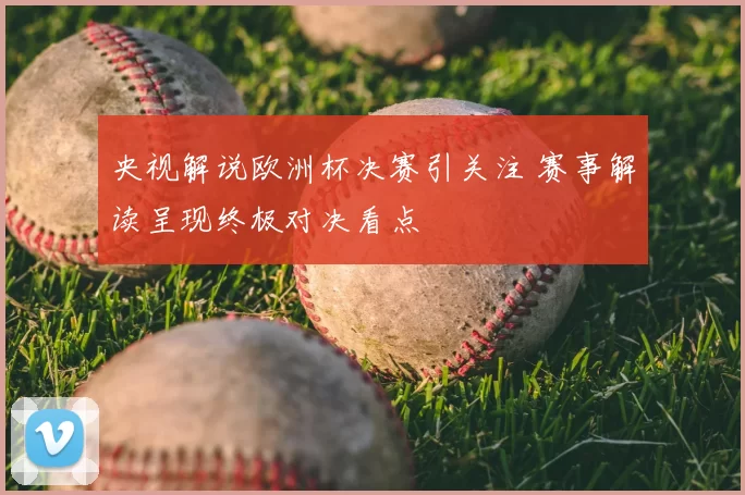 央视解说欧洲杯决赛引关注 赛事解读呈现终极对决看点