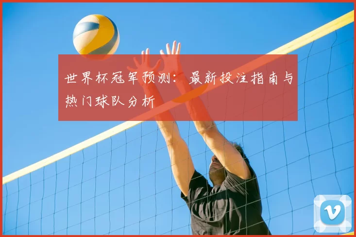 世界杯冠军预测：最新投注指南与热门球队分析