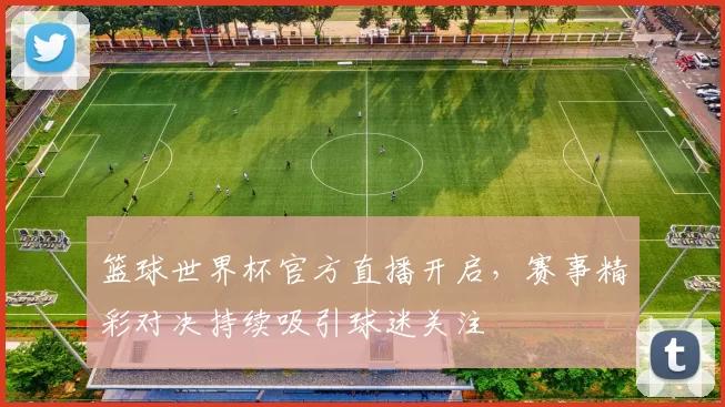 篮球世界杯官方直播开启,赛事精彩对决持续吸引球迷关注
