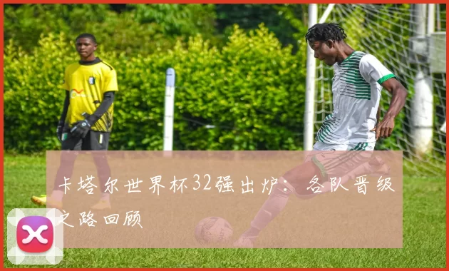 卡塔尔世界杯32强出炉:各队晋级之路回顾