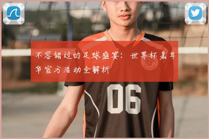 不容错过的足球盛宴:世界杯嘉年华官方活动全解析