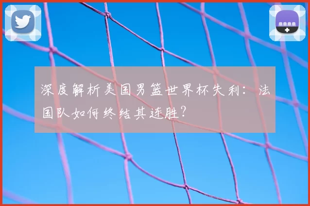 深度解析美国男篮世界杯失利:法国队如何终结其连胜?