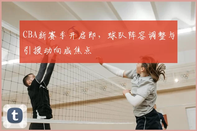 CBA新赛季开启即，球队阵容调整与引援动向成焦点