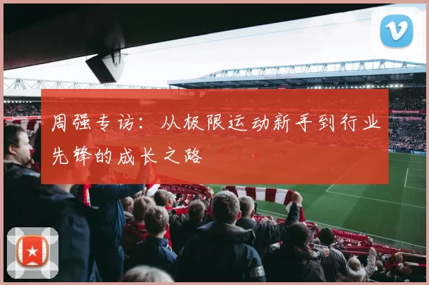 周强专访:从极限运动新手到行业先锋的成长之路