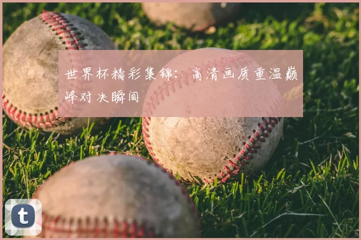 世界杯精彩集锦:高清画质重温巅峰对决瞬间