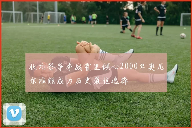 状元签争夺战霍里倾心2000年奥尼尔谁能成为历史最佳选择