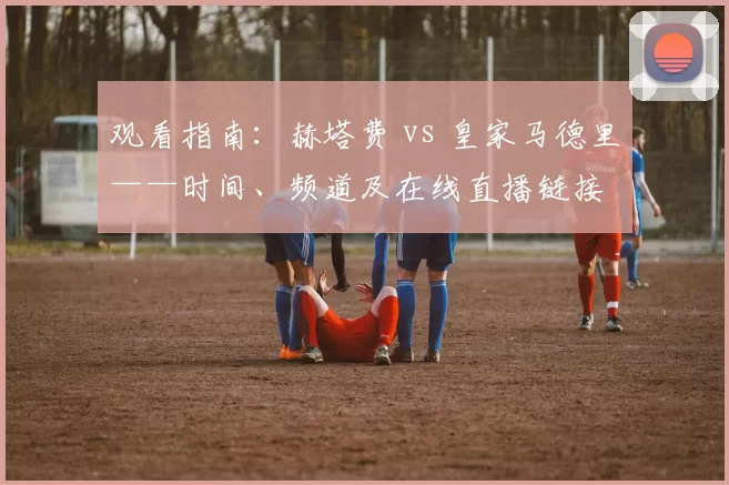 观看指南:赫塔费 vs 皇家马德里——时间、频道及在线直播链接