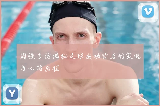 周强专访揭秘足球成功背后的策略与心路历程
