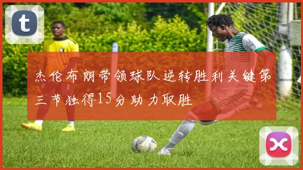杰伦布朗带领球队逆转胜利关键第三节独得15分助力取胜