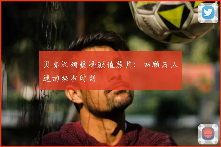 贝克汉姆巅峰颜值照片:回顾万人迷的经典时刻