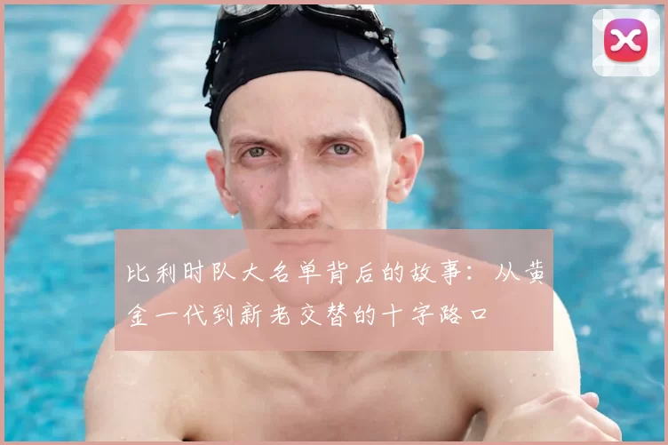 比利时队大名单背后的故事:从黄金一代到新老交替的十字路口