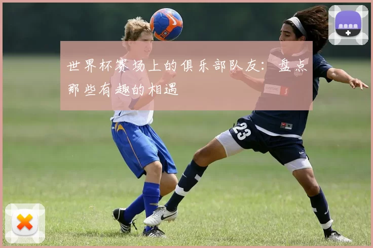 世界杯赛场上的俱乐部队友:盘点那些有趣的相遇